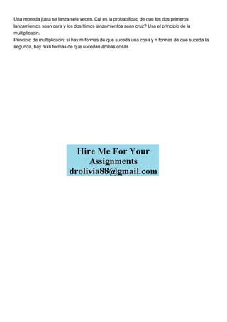 Una moneda justa se lanza seis veces. Cul es la probabilidad de que los dos primeros
lanzamientos sean cara y los dos ltimos lanzamientos sean cruz? Usa el principio de la
multiplicacin.
Principio de multiplicacin: si hay m formas de que suceda una cosa y n formas de que suceda la
segunda, hay mxn formas de que sucedan ambas cosas.
 