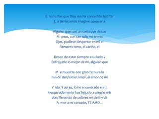 E n los días que Dios me ha concedido habitar
L a tierra jamás imagine conocer a
Alguien que con un solo roce de sus
M anos, con tan solo mirar mis
Ojos, pudiese despertar en mi el
Romanticismo, el cariño, el
Deseo de estar siempre a su lado y
Entregarle lo mejor de mi, alguien que
M e muestre con gran ternura la
Ilusión del primer amor, el amor de mi
V ida. Y así es, lo he encontrado en ti,
Inesperadamente has llegado a alegrar mis
días, llenando de colores mi cielo y de
A mor a mi corazón, TE AMO...
 