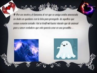  Por ese motivo, el fantasma al ver que su amiga estaba amenazada
no dudo en quedarse con la loba para protegerla de aquellos que
tenían corazón cerrado. Así se forjó un fuerte vínculo que de amistad
paso a amor verdadero que solo parecía estar en una pesadilla…
 