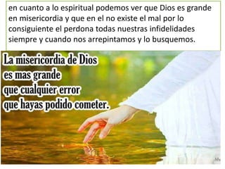 en cuanto a lo espiritual podemos ver que Dios es grande
en misericordia y que en el no existe el mal por lo
consiguiente el perdona todas nuestras infidelidades
siempre y cuando nos arrepintamos y lo busquemos.
 