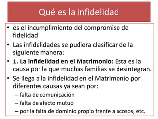 Qué es la infidelidad
• es el incumplimiento del compromiso de
fidelidad
• Las infidelidades se pudiera clasificar de la
siguiente manera:
• 1. La infidelidad en el Matrimonio: Esta es la
causa por la que muchas familias se desintegran.
• Se llega a la infidelidad en el Matrimonio por
diferentes causas ya sean por:
– falta de comunicación
– falta de afecto mutuo
– por la falta de dominio propio frente a acosos, etc.
 