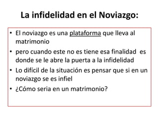 La infidelidad en el Noviazgo:
• El noviazgo es una plataforma que lleva al
matrimonio
• pero cuando este no es tiene esa finalidad es
donde se le abre la puerta a la infidelidad
• Lo difícil de la situación es pensar que si en un
noviazgo se es infiel
• ¿Cómo seria en un matrimonio?
 