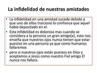 La infidelidad de nuestras amistades
• La infidelidad en una amistad sucede debido a
que uno de ellos traicionó la confianza que aquel
había depositado en el.
• Esta infidelidad es dolorosa mas cuando se
considera a la persona un gran amigo(a), esto nos
enseña que nuestros ojos nunca tienen que estar
puestos en una persona ya que como humanos
fallaremos
• pero si nuestros ojos están puestos en Dios y
aceptamos a Jesús como nuestro Fiel amigo El
nunca nos fallara.
 