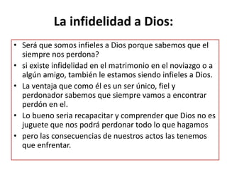 La infidelidad a Dios:
• Será que somos infieles a Dios porque sabemos que el
siempre nos perdona?
• si existe infidelidad en el matrimonio en el noviazgo o a
algún amigo, también le estamos siendo infieles a Dios.
• La ventaja que como él es un ser único, fiel y
perdonador sabemos que siempre vamos a encontrar
perdón en el.
• Lo bueno seria recapacitar y comprender que Dios no es
juguete que nos podrá perdonar todo lo que hagamos
• pero las consecuencias de nuestros actos las tenemos
que enfrentar.
 