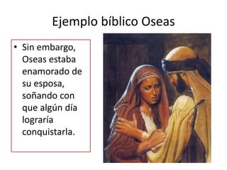 Ejemplo bíblico Oseas
• Sin embargo,
Oseas estaba
enamorado de
su esposa,
soñando con
que algún día
lograría
conquistarla.
 