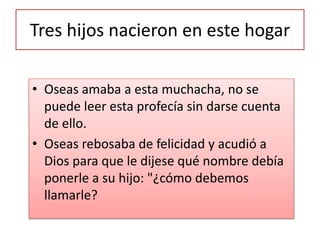 Tres hijos nacieron en este hogar
• Oseas amaba a esta muchacha, no se
puede leer esta profecía sin darse cuenta
de ello.
• Oseas rebosaba de felicidad y acudió a
Dios para que le dijese qué nombre debía
ponerle a su hijo: "¿cómo debemos
llamarle?
 