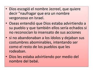 • Dios escogió el nombre Jezreel, que quiere
decir "naufragar que era un nombre
vergonzoso en Israel.
• Oseas entendió que Dios estaba advirtiendo a
su pueblo y que también ellos sería echados si
no reconocían lo insensato de sus acciones
• si no abandonaban a los ídolos y dejaban sus
costumbres abominables, intentando ser
como el resto de los pueblos que les
rodeaban.
• Dios les estaba advirtiendo por medio del
nombre del bebé.
 