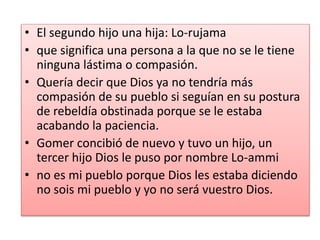 • El segundo hijo una hija: Lo-rujama
• que significa una persona a la que no se le tiene
ninguna lástima o compasión.
• Quería decir que Dios ya no tendría más
compasión de su pueblo si seguían en su postura
de rebeldía obstinada porque se le estaba
acabando la paciencia.
• Gomer concibió de nuevo y tuvo un hijo, un
tercer hijo Dios le puso por nombre Lo-ammi
• no es mi pueblo porque Dios les estaba diciendo
no sois mi pueblo y yo no será vuestro Dios.
 