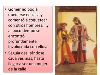 • Gomer no podía
quedarse en casa y
comenzó a coquetear
con otros hombres....y
al poco tiempo se
encontró
profundamente
involucrada con ellos.
• Seguía deslizándose
cada ves mas, hasta
llegar a ser una mujer
de la calle.
 