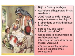 • Dejó a Oseas y sus hijos
• Abandono el hogar para ir tras
sus deseos
• ¿Qué hacer cuando la mujer
se queda solo con tres hijos?
• El abandono es más difícil que
la viudez,
• porque hay que seguir
lidiando con el “ex”,
• Oseas pidió la intervención de
sus hijos para que
intercedieran para atraer a su
madre. Oseas 2:2
• ¿Es bueno involucrar a los
hijos en los problemas
conyugales?
 