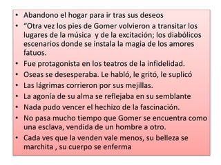 • Abandono el hogar para ir tras sus deseos
• “Otra vez los pies de Gomer volvieron a transitar los
lugares de la música y de la excitación; los diabólicos
escenarios donde se instala la magia de los amores
fatuos.
• Fue protagonista en los teatros de la infidelidad.
• Oseas se desesperaba. Le habló, le gritó, le suplicó
• Las lágrimas corrieron por sus mejillas.
• La agonía de su alma se reflejaba en su semblante
• Nada pudo vencer el hechizo de la fascinación.
• No pasa mucho tiempo que Gomer se encuentra como
una esclava, vendida de un hombre a otro.
• Cada ves que la venden vale menos, su belleza se
marchita , su cuerpo se enferma
 