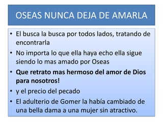 OSEAS NUNCA DEJA DE AMARLA
• El busca la busca por todos lados, tratando de
encontrarla
• No importa lo que ella haya echo ella sigue
siendo lo mas amado por Oseas
• Que retrato mas hermoso del amor de Dios
para nosotros!
• y el precio del pecado
• El adulterio de Gomer la había cambiado de
una bella dama a una mujer sin atractivo.
 