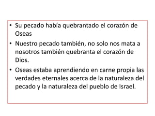 • Su pecado había quebrantado el corazón de
Oseas
• Nuestro pecado también, no solo nos mata a
nosotros también quebranta el corazón de
Dios.
• Oseas estaba aprendiendo en carne propia las
verdades eternales acerca de la naturaleza del
pecado y la naturaleza del pueblo de Israel.
 
