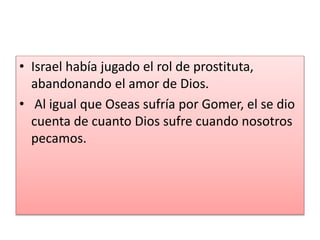 • Israel había jugado el rol de prostituta,
abandonando el amor de Dios.
• Al igual que Oseas sufría por Gomer, el se dio
cuenta de cuanto Dios sufre cuando nosotros
pecamos.
 