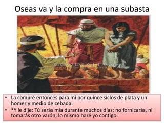 Oseas va y la compra en una subasta
• La compré entonces para mí por quince siclos de plata y un
homer y medio de cebada.
• 3 Y le dije: Tú serás mía durante muchos días; no fornicarás, ni
tomarás otro varón; lo mismo haré yo contigo.
 