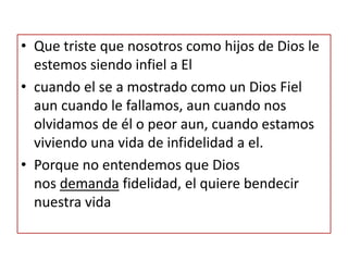 • Que triste que nosotros como hijos de Dios le
estemos siendo infiel a El
• cuando el se a mostrado como un Dios Fiel
aun cuando le fallamos, aun cuando nos
olvidamos de él o peor aun, cuando estamos
viviendo una vida de infidelidad a el.
• Porque no entendemos que Dios
nos demanda fidelidad, el quiere bendecir
nuestra vida
 