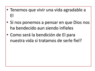 • Tenemos que vivir una vida agradable a
El
• Si nos ponemos a pensar en que Dios nos
ha bendecido aun siendo infieles
• Como será la bendición de El para
nuestra vida si tratamos de serle fiel?
 
