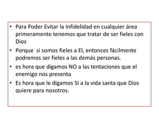 • Para Poder Evitar la Infidelidad en cualquier área
primeramente tenemos que tratar de ser fieles con
Dios
• Porque si somos fieles a El, entonces fácilmente
podremos ser fieles a las demás personas.
• es hora que digamos NO a las tentaciones que el
enemigo nos presenta
• Es hora que le digamos SI a la vida santa que Dios
quiere para nosotros.
 