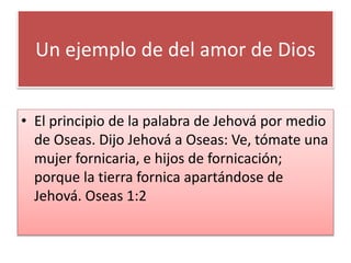 Un ejemplo de del amor de Dios
• El principio de la palabra de Jehová por medio
de Oseas. Dijo Jehová a Oseas: Ve, tómate una
mujer fornicaria, e hijos de fornicación;
porque la tierra fornica apartándose de
Jehová. Oseas 1:2
 