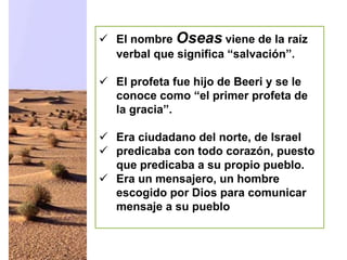  El nombre Oseas viene de la raíz
verbal que significa “salvación”.
 El profeta fue hijo de Beeri y se le
conoce como “el primer profeta de
la gracia”.
 Era ciudadano del norte, de Israel
 predicaba con todo corazón, puesto
que predicaba a su propio pueblo.
 Era un mensajero, un hombre
escogido por Dios para comunicar
mensaje a su pueblo
 