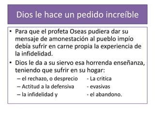 Dios le hace un pedido increíble
• Para que el profeta Oseas pudiera dar su
mensaje de amonestación al pueblo impío
debía sufrir en carne propia la experiencia de
la infidelidad.
• Dios le da a su siervo esa horrenda enseñanza,
teniendo que sufrir en su hogar:
– el rechazo, o desprecio - La critica
– Actitud a la defensiva - evasivas
– la infidelidad y - el abandono.
 