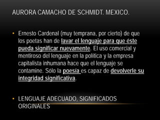 AURORA CAMACHO DE SCHMIDT. MEXICO.
• Ernesto Cardenal (muy temprana, por cierto) de que
los poetas han de lavar el lenguaje para que éste
pueda significar nuevamente. El uso comercial y
mentiroso del lenguaje en la política y la empresa
capitalista inhumana hace que el lenguaje se
contamine. Sólo la poesía es capaz de devolverle su
integridad significativa.
• LENGUAJE ADECUADO, SIGNIFICADOS
ORIGINALES

 