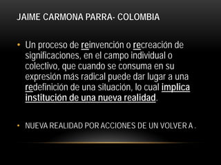 JAIME CARMONA PARRA- COLOMBIA

• Un proceso de reinvención o recreación de
significaciones, en el campo individual o
colectivo, que cuando se consuma en su
expresión más radical puede dar lugar a una
redefinición de una situación, lo cual implica
institución de una nueva realidad.
• NUEVA REALIDAD POR ACCIONES DE UN VOLVER A .

 