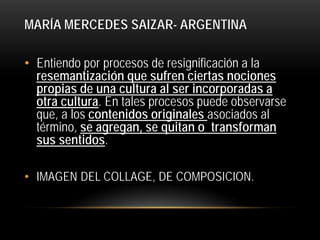 MARÍA MERCEDES SAIZAR- ARGENTINA
• Entiendo por procesos de resignificación a la
resemantización que sufren ciertas nociones
propias de una cultura al ser incorporadas a
otra cultura. En tales procesos puede observarse
que, a los contenidos originales asociados al
término, se agregan, se quitan o transforman
sus sentidos.
• IMAGEN DEL COLLAGE, DE COMPOSICION.

 