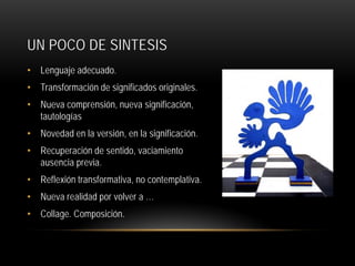 UN POCO DE SINTESIS
• Lenguaje adecuado.
• Transformación de significados originales.
• Nueva comprensión, nueva significación,
tautologías
• Novedad en la versión, en la significación.
• Recuperación de sentido, vaciamiento
ausencia previa.
• Reflexión transformativa, no contemplativa.
• Nueva realidad por volver a …
• Collage. Composición.

 