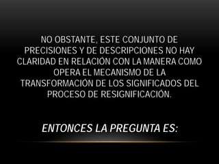 NO OBSTANTE, ESTE CONJUNTO DE
PRECISIONES Y DE DESCRIPCIONES NO HAY
CLARIDAD EN RELACIÓN CON LA MANERA COMO
OPERA EL MECANISMO DE LA
TRANSFORMACIÓN DE LOS SIGNIFICADOS DEL
PROCESO DE RESIGNIFICACIÓN.

ENTONCES LA PREGUNTA ES:

 