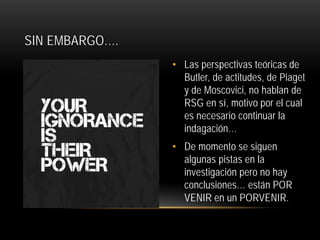 SIN EMBARGO….
• Las perspectivas teóricas de
Butler, de actitudes, de Piaget
y de Moscovici, no hablan de
RSG en sí, motivo por el cual
es necesario continuar la
indagación…
• De momento se siguen
algunas pistas en la
investigación pero no hay
conclusiones… están POR
VENIR en un PORVENIR.

 