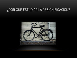¿POR QUE ESTUDIAR LA RESIGNIFICACION?

 