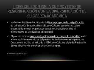 LICEO CELEDÓN INICIA SU PROYECTO DE
RESIGNIFICACIÓN CON LA DIVERSIFICACIÓN DE
SU OFERTA ACADÉMICA
• Varios ejes temáticos hacen parte del Macro proyecto de resignificación
de la Institución Educativa Distrital Liceo Celedón, que tiene no solo el
propósito de mejorar los procesos educativos instituciones sino el
mejoramiento de la educación en la región.
• El proceso arrancó con la resignificación de su proyecto educativo, en lo
atinente a lo técnico-cultores del patrimonio, iniciado con cuatro proyectos:
Creación del archivo histórico de la IED Liceo Celedón, Vigía del Patrimonio,
Escuela Museo y la formación de gestores de paz.
El Informador, Octubre 10-2012

 