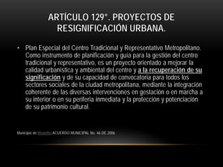 ARTÍCULO 129°. PROYECTOS DE
RESIGNIFICACIÓN URBANA.
• Plan Especial del Centro Tradicional y Representativo Metropolitano.
Como instrumento de planificación y guía para la gestión del centro
tradicional y representativo, es un proyecto orientado a mejorar la
calidad urbanística y ambiental del centro y a la recuperación de su
significación y de su capacidad de convocatoria para todos los
sectores sociales de la ciudad metropolitana, mediante la integración
coherente de las diversas intervenciones en gestación o en marcha a
su interior o en su periferia inmediata y la protección y potenciación
de su patrimonio cultural.

Municipio de Medellin ACUERDO MUNICIPAL No. 46 DE 2006

 