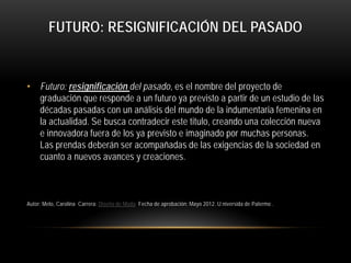 FUTURO: RESIGNIFICACIÓN DEL PASADO

• Futuro: resignificación del pasado, es el nombre del proyecto de
graduación que responde a un futuro ya previsto a partir de un estudio de las
décadas pasadas con un análisis del mundo de la indumentaria femenina en
la actualidad. Se busca contradecir este titulo, creando una colección nueva
e innovadora fuera de los ya previsto e imaginado por muchas personas.
Las prendas deberán ser acompañadas de las exigencias de la sociedad en
cuanto a nuevos avances y creaciones.

Autor: Melo, Carolina Carrera: Diseño de Moda Fecha de aprobación: Mayo 2012. U:niversida de Palermo .

 
