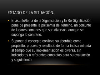 ESTADO DE LA SITUACIÓN.
• El asunto/tema de la Significación y la Re-Significación
pone de presente la polisemia del término, un conjunto
de lugares comunes que son diversos aunque se
suponga lo contrario.
• Suponer el concepto conlleva su abordaje como
propósito, proceso y resultado de forma indiscriminada
al tiempo que su implementación es diversa, sin
indicadores o referentes concretos para su evaluación
y seguimiento.

 