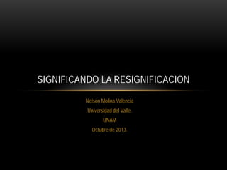 SIGNIFICANDO LA RESIGNIFICACION
Nelson Molina Valencia
Universidad del Valle.
UNAM
Octubre de 2013.

 