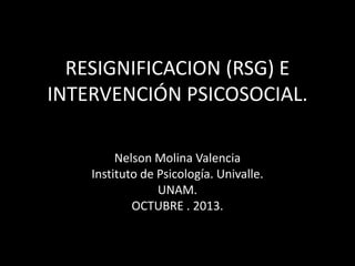 RESIGNIFICACION (RSG) E
INTERVENCIÓN PSICOSOCIAL.
Nelson Molina Valencia
Instituto de Psicología. Univalle.
UNAM.
OCTUBRE . 2013.

 