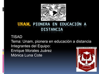 Unam, pionera en educación a distancia TISAD  Tema: Unam, pionera en educación a distancia Integrantes del Equipo: Enrique Morales Juárez Mónica Luna Cote      