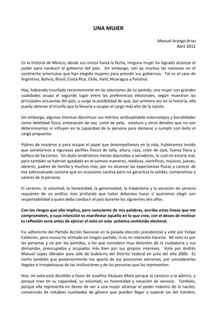 UNA MUJER

                                                                             Manuel Arango Arias
                                                                                      Abril 2012


En la historia de México, desde sus inicios hasta la fecha, ninguna mujer ha logrado alcanzar el
poder para conducir el gobierno del país. Sin embargo, son ya muchas las naciones en el
continente americano que han elegido mujeres para presidir sus gobiernos. Tal es el caso de
Argentina, Bolivia, Brasil, Costa Rica, Chile, Haití, Nicaragua y Panamá.

Hoy, habiendo triunfado recientemente en las elecciones de su partido, una mujer con grandes
cualidades ocupa el segundo lugar entre las preferencias electorales, según muestran las
principales encuestas del país, y surge la posibilidad de que, por primera vez en la historia, ella
pueda obtener el triunfo que la llevaría a ocupar el cargo más alto de la nación.

Sin embargo, algunos intentan desvirtuar sus méritos atribuyéndole estereotipos y banalidades
como debilidad física, entonación de voz, corte de pelo, estatura y otros detalles que no son
determinantes ni influyen en la capacidad de la persona para destacar y cumplir con éxito el
cargo propuesto.

Pobres de nosotros si para ocupar el papel que desempeñamos en la vida, hubiéramos tenido
que someternos a rigurosos perfiles físicos de talla, altura, raza, color de ojos, fuerza física y
belleza de facciones. Sin duda tendríamos menos diputados y senadores, lo cual no estaría mal,
pero también se habrían quedado en el camino maestros, médicos, científicos, músicos, jueces,
obreros, padres de familia y muchos más, por no alcanzar las expectativas físicas y carecer de
ese sobrevaluado carisma que en ocasiones cautiva pero no garantiza la solidez, compromiso y
valores de la persona.

El carácter, la voluntad, la honestidad, la generosidad, la trayectoria y la vocación de servicio
requieren de un análisis más profundo que todos debemos hacer si queremos elegir con
responsabilidad a quien deba conducir el país durante los siguientes seis años.

Con los riesgos que ello implica, pero consciente de mis palabras, escribo estas líneas que me
comprometen, y cuya intención es manifestar aquello en lo que creo, con el deseo de motivar
tu reflexión seria antes de ejercer el voto en esta próxima contienda electoral.

Fui adherente del Partido Acción Nacional en la pasada elección presidencial y voté por Felipe
Calderón, pero nunca he militado en ningún partido, ni es mi intención hacerlo. Mi voto es por
las personas y no por los partidos, a los que considero muy distantes de la ciudadanía y sus
demandas, preocupados y ocupados más bien por sus propios intereses. Voté por Andrés
Manuel López Obrador para Jefe de Gobierno del Distrito Federal en julio del año 2000. Es
cierto también que posteriormente me aparté de sus posiciones extremas, por considerarlas
ilegales e irrespetuosas de las instituciones y de las personas que las representan.

Hoy, mi voto está decidido a favor de Josefina Vázquez Mota porque la conozco y la admiro, y
porque creo en su capacidad, su voluntad, su honestidad y vocación de servicio. También,
porque ella representa mi deseo de ver a una mujer alcanzar el poder máximo de la nación,
convencido de notables cualidades de género que pueden llegar a superar las del hombre,
 