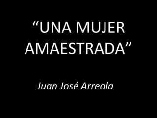 “UNA MUJER
AMAESTRADA”

 Juan José Arreola
 