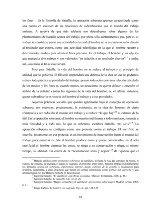 los fines11. En la filosofía de Bataille, la operación soberana aparece caracterizada como
una puesta en cuestión de las relaciones de subordinación que el mundo del trabajo
instaura. A reserva de que más adelante nos detendremos sobre algunos de los
planteamientos de Bataille acerca del trabajo, por ahora sólo adelantaremos que, para él, el
trabajo se constituye como una actividad en la cual el hombre se ve a sí mismo subordinado
al resultado que espera, como una actividad teleológica en la que el hombre recurre a
determinados medios para alcanzar fines precisos. En el trabajo, el hombre y los objetos
que manipula sólo existen y son valorados “en relación a un resultado ulterior”12 y están,
así, sometidos al fin al cual sirven.
         Pero para Bataille, la vida del hombre no se reduce al trabajo y al principio de
utilidad que lo gobierna. El filósofo emprenderá una defensa de la idea de que no podemos
reducir toda práctica al postulado del trabajo: pensar todo acto como una relación calculada
de los medios y los fines es, cuando menos, un desacierto, es querer dilatar o extender el
ámbito de la utilidad a todas las regiones de la vida del hombre, es, en última instancia,
querer subordinar la existencia del hombre al trabajo y a sus postulados.
         Aquellas prácticas sociales que quedan aglutinadas bajo el concepto de operación
soberana, nos muestran, precisamente, la existencia, en la vida del hombre, de cierta
resistencia a ser reducido al mundo del trabajo y a reducir “lo que hay”13 al estatuto de lo
útil. En la operación soberana, el hombre se muestra indiferente a todo resultado, renuncia a
toda finalidad y a todo uso: lo que es soberano, escribirá Bataille, “no sirve”14. La
operación soberana se configura como una protesta contra el trabajo. El sacrificio se
inscribe, justamente, en esa protesta: es un movimiento de insurrección frente al mundo del
trabajo pues mientras en éste el hombre produce cosas y quiere conservarlas, en el acto
sacrificial el hombre destruye las cosas, se niega a su conservación y niega, al mismo
tiempo, su utilidad. En contra de la “acumulación lenta y segura”15 de riquezas que el

         11
             Bataille calificó como momentos soberanos al sacrificio, la fiesta, la risa, las lágrimas, la poesía, el
éxtasis, la comedia, la tragedia, el juego, lo sagrado, el erotismo, entre otros. Bataille empleó indistintamente
los términos operación soberana, experiencia interior, punto extremo de lo posible o meditación para
referirse, justamente, a estas prácticas que tienen en común constituirse como formas del derroche y que
apuntan hacia eso que Bataille llamaba lo desconocido.
          12
             Georges Bataille. “El sacrificio”, en Obras escogidas. México: Fontamara, 2006, p. 353.
          13
             Georges Bataille. El culpable. Op. cit., p. 26.
          14
             Georges Bataille. “Hegel, la muerte y el sacrificio”, en Escritos sobre Hegel. Madrid: Arena, 2005,
p. 31.
          15
             Roger Callois. El hombre y lo sagrado. Op. cit., pp. 128-129.


                                                        10
 