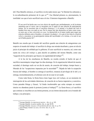 útil. Para Bataille entonces, el sacrificio revela nada menos que “la libertad (la soberanía y
la no-subordinación primeras) de lo que es”56. Esa libertad primera es, precisamente, la
inutilidad: eso que el acto sacrificial saca a la luz. Citaremos largamente a Bataille:


       El uso servil ha hecho una cosa (un objeto) de aquello que, profundamente, es de la misma
       naturaleza que el sujeto, que se encuentra con el sujeto en una relación de participación
       íntima. No es necesario que el sacrificio destruya [...] el animal o la planta del cual el
       hombre hizo una cosa para su uso. Por lo menos hay que destruirlos en tanto como cosas,
       en tanto que se han convertido en cosas. La destrucción es el mejor medio para negar una
       relación utilitaria entre el hombre y el animal o la planta [...] Lo que el rito tiene la virtud de
       volver a encontrar es la participación íntima del sacrificador a la víctima, a la cual el uso
       servil había puesto fin57.


Bataille nos enseña que el mundo del sacrificio guarda una relación de antagonismo con
respecto al mundo del trabajo: el sacrificio le dirige una mirada desafiante y pone en tela de
juicio el principio de utilidad que lo gobierna. El acto sacrificial se muestra, así, como una
suerte de crítica del trabajo o, para decirlo en palabras del mismo Bataille, como una
“negación de los principios que hacen a la regularidad del trabajo”58.
       A la luz de las enseñanzas de Bataille, no resulta extraño el hecho de que el
sacrificio tauromáquico tenga lugar los días domingo. En la organización laboral de nuestra
sociedad, el domingo suele ser un día de asueto, de cesación del trabajo, tiempo hueco y
liberado de las “ocupaciones impuestas por la necesidad”59. Dejada de lado la ocupación
forzosa del trabajo, el hombre se entrega al sacrificio, renuncia al privilegio de lo útil y se
entrega, momentáneamente, al soberano acto de no-usar ni ser usado.
       Como toda fiesta, la fiesta brava tiene lugar lejos del trabajo, en un momento de
interrupción de las actividades laboriosas, de cesación de su fuerza imperativa y coercitiva.
Como pensaba Ortega y Gasset, “el fondo insobornable que actúa siempre en nuestro
interior no abandona jamás la protesta [contra el trabajo]”60. La fiesta brava y el sacrificio
que contiene se inscriben en esa íntima protesta, en ese íntimo desacuerdo con el mundo del
trabajo y sus principios.



       56
          Georges Bataille. La experiencia interior... Op. cit., p. 185.
       57
          Georges Bataille. La parte maldita. Op. cit., pp. 98-99.
       58
          Georges Bataille. Lascaux o El nacimiento del arte. Op. cit., p. 53.
       59
          José Ortega y Gasset. La caza y los toros. Op. cit., p. 14.
       60
          Ibidem.


                                                    102
 