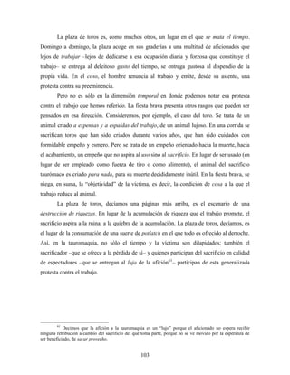 La plaza de toros es, como muchos otros, un lugar en el que se mata el tiempo.
Domingo a domingo, la plaza acoge en sus graderías a una multitud de aficionados que
lejos de trabajar –lejos de dedicarse a esa ocupación diaria y forzosa que constituye el
trabajo– se entrega al deleitoso gasto del tiempo, se entrega gustosa al dispendio de la
propia vida. En el coso, el hombre renuncia al trabajo y emite, desde su asiento, una
protesta contra su preeminencia.
        Pero no es sólo en la dimensión temporal en donde podemos notar esa protesta
contra el trabajo que hemos referido. La fiesta brava presenta otros rasgos que pueden ser
pensados en esa dirección. Consideremos, por ejemplo, el caso del toro. Se trata de un
animal criado a expensas y a espaldas del trabajo, de un animal lujoso. En una corrida se
sacrifican toros que han sido criados durante varios años, que han sido cuidados con
formidable empeño y esmero. Pero se trata de un empeño orientado hacia la muerte, hacia
el acabamiento, un empeño que no aspira al uso sino al sacrificio. En lugar de ser usado (en
lugar de ser empleado como fuerza de tiro o como alimento), el animal del sacrificio
taurómaco es criado para nada, para su muerte decididamente inútil. En la fiesta brava, se
niega, en suma, la “objetividad” de la víctima, es decir, la condición de cosa a la que el
trabajo reduce al animal.
        La plaza de toros, decíamos una páginas más arriba, es el escenario de una
destrucción de riquezas. En lugar de la acumulación de riqueza que el trabajo promete, el
sacrificio aspira a la ruina, a la quiebra de la acumulación. La plaza de toros, decíamos, es
el lugar de la consumación de una suerte de potlatch en el que todo es ofrecido al derroche.
Así, en la tauromaquia, no sólo el tiempo y la víctima son dilapidados; también el
sacrificador –que se ofrece a la pérdida de sí– y quienes participan del sacrificio en calidad
de espectadores –que se entregan al lujo de la afición61– participan de esta generalizada
protesta contra el trabajo.




        61
            Decimos que la afición a la tauromaquia es un “lujo” porque el aficionado no espera recibir
ninguna retribución a cambio del sacrificio del que toma parte, porque no se ve movido por la esperanza de
ser beneficiado, de sacar provecho.


                                                  103
 