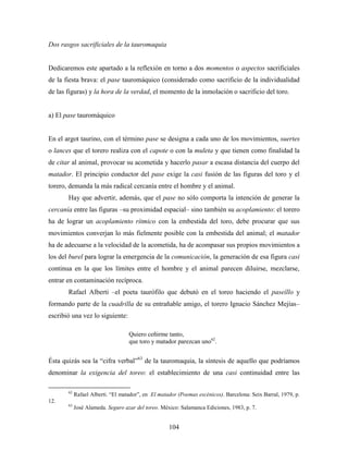 Dos rasgos sacrificiales de la tauromaquia


Dedicaremos este apartado a la reflexión en torno a dos momentos o aspectos sacrificiales
de la fiesta brava: el pase tauromáquico (considerado como sacrificio de la individualidad
de las figuras) y la hora de la verdad, el momento de la inmolación o sacrificio del toro.


a) El pase tauromáquico


En el argot taurino, con el término pase se designa a cada uno de los movimientos, suertes
o lances que el torero realiza con el capote o con la muleta y que tienen como finalidad la
de citar al animal, provocar su acometida y hacerlo pasar a escasa distancia del cuerpo del
matador. El principio conductor del pase exige la casi fusión de las figuras del toro y el
torero, demanda la más radical cercanía entre el hombre y el animal.
       Hay que advertir, además, que el pase no sólo comporta la intención de generar la
cercanía entre las figuras –su proximidad espacial– sino también su acoplamiento: el torero
ha de lograr un acoplamiento rítmico con la embestida del toro, debe procurar que sus
movimientos converjan lo más fielmente posible con la embestida del animal; el matador
ha de adecuarse a la velocidad de la acometida, ha de acompasar sus propios movimientos a
los del burel para lograr la emergencia de la comunicación, la generación de esa figura casi
continua en la que los límites entre el hombre y el animal parecen diluirse, mezclarse,
entrar en contaminación recíproca.
       Rafael Alberti –el poeta taurófilo que debutó en el toreo haciendo el paseíllo y
formando parte de la cuadrilla de su entrañable amigo, el torero Ignacio Sánchez Mejías–
escribió una vez lo siguiente:

                                   Quiero ceñirme tanto,
                                   que toro y matador parezcan uno62.


Ésta quizás sea la “cifra verbal”63 de la tauromaquia, la síntesis de aquello que podríamos
denominar la exigencia del toreo: el establecimiento de una casi continuidad entre las

       62
            Rafael Alberti. “El matador”, en El matador (Poemas escénicos). Barcelona: Seix Barral, 1979, p.
12.
       63
            José Alameda. Seguro azar del toreo. México: Salamanca Ediciones, 1983, p. 7.


                                                    104
 