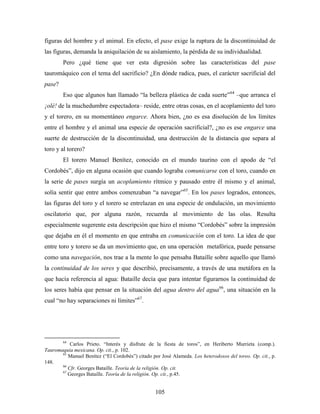 figuras del hombre y el animal. En efecto, el pase exige la ruptura de la discontinuidad de
las figuras, demanda la aniquilación de su aislamiento, la pérdida de su individualidad.
        Pero ¿qué tiene que ver esta digresión sobre las características del pase
tauromáquico con el tema del sacrificio? ¿En dónde radica, pues, el carácter sacrificial del
pase?
        Eso que algunos han llamado “la belleza plástica de cada suerte” 64 –que arranca el
¡olé! de la muchedumbre espectadora– reside, entre otras cosas, en el acoplamiento del toro
y el torero, en su momentáneo engarce. Ahora bien, ¿no es esa disolución de los límites
entre el hombre y el animal una especie de operación sacrificial?, ¿no es ese engarce una
suerte de destrucción de la discontinuidad, una destrucción de la distancia que separa al
toro y al torero?
        El torero Manuel Benítez, conocido en el mundo taurino con el apodo de “el
Cordobés”, dijo en alguna ocasión que cuando lograba comunicarse con el toro, cuando en
la serie de pases surgía un acoplamiento rítmico y pausado entre él mismo y el animal,
solía sentir que entre ambos comenzaban “a navegar”65. En los pases logrados, entonces,
las figuras del toro y el torero se entrelazan en una especie de ondulación, un movimiento
oscilatorio que, por alguna razón, recuerda al movimiento de las olas. Resulta
especialmente sugerente esta descripción que hizo el mismo “Cordobés” sobre la impresión
que dejaba en él el momento en que entraba en comunicación con el toro. La idea de que
entre toro y torero se da un movimiento que, en una operación metafórica, puede pensarse
como una navegación, nos trae a la mente lo que pensaba Bataille sobre aquello que llamó
la continuidad de los seres y que describió, precisamente, a través de una metáfora en la
que hacía referencia al agua: Bataille decía que para intentar figurarnos la continuidad de
los seres había que pensar en la situación del agua dentro del agua66, una situación en la
cual “no hay separaciones ni límites”67.




        64
           Carlos Prieto. “Interés y disfrute de la fiesta de toros”, en Heriberto Murrieta (comp.).
Tauromaquia mexicana. Op. cit., p. 102.
       65
          Manuel Benítez (“El Cordobés”) citado por José Alameda. Los heterodoxos del toreo. Op. cit., p.
148.
       66
          Cfr. Georges Bataille. Teoría de la religión. Op. cit.
       67
          Georges Bataille. Teoría de la religión. Op. cit., p.45.


                                                  105
 