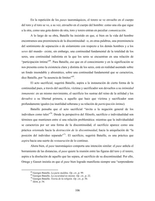 En la repetición de los pases tauromáquicos, el torero se ve envuelto en el cuerpo
del toro y el toro se ve, a su vez, envuelto en el cuerpo del hombre: como una ola que sigue
a la otra, como una gota dentro de otra, toro y torero entran en peculiar comunicación.
       A lo largo de su obra, Bataille ha insistido en que, si bien en la vida del hombre
encontramos una preeminencia de la discontinuidad –o, en otras palabras, una preeminencia
del sentimiento de separación o de aislamiento con respecto a los demás hombres y a los
seres del mundo– existe, sin embargo, una continuidad fundamental de la totalidad de los
seres, una continuidad indistinta en la que los seres se encuentran en una relación de
“participación íntima”68. Para Bataille, eso que en el conocimiento y en la significación se
nos presenta como la existencia clara y distinta de los seres, está en realidad asentado sobre
un fondo insondable y abismático, sobre una continuidad fundamental que se caracteriza,
dice Bataille, por “la ausencia de límites”69.
       El acto sacrificial, sugerirá Bataille, aspira a la instauración de cierta forma de la
continuidad pues, a través del sacrificio, víctima y sacrificador son devueltos a su intimidad
inmanente: en un mismo movimiento, el sacrificio los sustrae del reino de la utilidad y los
devuelve a su libertad primera, a aquello que hace que víctima y sacrificador sean
profundamente iguales (su inutilidad soberana y su relación de participación íntima).
       Bataille pensaba que el acto sacrificial “invita a la negación general de los
individuos como tales”70. Desde la perspectiva del filósofo, sacrificio e individualidad son
términos que mantienen entre sí una relación problemática: mientras que la individualidad
se caracteriza por ser una forma de la discontinuidad, el sacrificio aparece como una
práctica orientada hacia la destrucción de la discontinuidad, hacia la aniquilación de “la
posición del individuo separado”71. El sacrificio, sugerirá Bataille, es una práctica que
aspira hacia una suerte de restauración de lo continuo.
       Ahora bien, el pase tauromáquico comporta una intención similar: el pase anhela el
borramiento de las distancias, el pase quiere la reunión entre las figuras del toro y el torero,
aspira a la disolución de aquello que las separa, al sacrificio de su discontinuidad. Por ello,
Ortega y Gasset insistía en que el pase bien logrado manifiesta siempre una “sorprendente


       68
          Georges Bataille. La parte maldita. Op. cit., p. 99.
       69
          Georges Bataille. La oscuridad no miente. Op. cit., p. 22.
       70
          Georges Bataille. Teoría de la religión. Op. cit., p. 56.
       71
          Idem, p. 54.


                                                    106
 