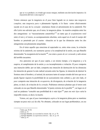 que se va a producir, es evitado por escaso margen, mediante una desviación impuesta a la
       trayectoria del toro o una esquiva78.

Vemos entonces que la tangencia en el pase bien logrado no es nunca una tangencia
completa, una tangencia pura o plenamente lograda; si lo fuese –como efectivamente
sucede en el caso de la cornada– estaríamos frente al advenimiento de la catástrofe. Por
ello Leiris nos advierte que, en el toreo, la tangencia plena –la reunión completa entre los
dos antagonistas– es “necesariamente catastrófica”79 en tanto que el acoplamiento total
entre el toro y el torero, su acompasamiento absoluto, sería aquel en el cual el cuerpo del
hombre es penetrado por el cuerno –situación en la que las distancias entre los dos
antagonistas son plenamente aniquiladas.
       En el toreo aquello que emociona al espectador es, entre otras cosas, la evitación
mínima de la catástrofe, ese sustraerse apenas a la completud de la unión, eso que Bataille
denominaba “la escapatoria de la muerte”80, ese estar a punto de ser corneado y salir airoso
del terrible encuentro.
       Así, pareciera ser que el pase aspira, a un mismo tiempo, a la tangencia y a la
esquiva, al cumplimiento de la unión y a su incumplimiento o violación. El pase comporta
una intención doble: por un lado, comporta una intención de destrucción de las distancias
(la intención de generar la más radical cercanía entre las figuras, la intención de destruir la
frontera entre el hombre y el animal, de acercarse tanto al cuerpo extraño del toro que no se
pueda figurar siquiera la posibilidad de un acercamiento más ceñido) y, por otro lado, el
pase comporta una intención de escapatoria, de divergencia, de evitación de la tangencia
plena, es decir, de evitación de la cornada. Podríamos entonces plantear que el torero está
colocado en eso que Bataille denominaba “el punto extremo de lo posible”81, un lugar en el
cual no podemos “concebir una posibilidad de ir más lejos”82 pues ese más lejos sería lo
imposible mismo, es decir, la muerte.
       Vemos, así, que el pase tauromáquico aspira a la tangencia plena pero se mantiene
siempre un poco más acá de ella. No obstante, colocado en ese lugar problemático, en ese


       78
          Idem, pp. 29-30.
       79
          Idem, p. 31.
       80
          Georges Bataille. La oscuridad no miente. Op. cit., p. 79.
       81
          Georges Bataille. La experiencia interior... Op. cit., p. 18.
       82
          Idem, p. 47.


                                                     108
 