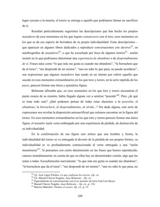 lugar cercano a la muerte, el torero se entrega a aquello que podríamos llamar un sacrificio
de sí.
         Resultan particularmente sugerentes las descripciones que han hecho los propios
matadores de esos momentos en los que logran comunicarse con el toro, esos momentos en
los que se da esa especie de borradura de su propia individualidad. Estas descripciones –
que aparecen en algunos libros dedicados a reproducir conversaciones con diestros83, en
autobiografías de matadores84, o que he escuchado por boca de algunos toreros85– suelen
insistir en lo que podríamos denominar una experiencia de abandono o de desprendimiento
de sí. Frases tales como “lo que más me gusta es cuando me abandono”, “la borrachera que
da el toreo”, “me desprendí de mí mismo”, “uno no sabe lo que pasa, no puede acordarse”,
son expresiones que algunos matadores han usado en un intento por referir aquello que
sucede en esos momentos extraordinarios en los que toro y torero, en la serie repetida de los
pases, parecen formar una única y quimérica figura.
         Belmonte afirmaba que, en esos momentos en los que toro y torero encuentran el
punto exacto de su reunión, había llegado alguna vez a sentirse “poseído”86. Pero ¿de qué
se trata todo esto? ¿Qué podemos pensar de todas estas alusiones a la posesión, el
abandono, la borrachera, el desprendimiento, el olvido...? Sin duda alguna, esta serie de
expresiones nos revelan la disposición autosacrificial que solemos encontrar en la figura del
torero. En esos momentos extraordinarios en los que toro y torero parecen formar una única
figura, el matador suele verse embargado por una experiencia de pérdida, de destrucción de
su individualidad.
         En la conformación de esa figura casi mítica que une hombre y bestia, la
individualidad del torero se ve entregada al devenir de la pérdida de sus propios límites, su
individualidad se ve profundamente conmocionada al verse entregada a una “unión
monstruosa”87. Si pensamos con cierto detenimiento en las frases que hemos reproducido,
caemos inmediatamente en cuenta de que en ellas hay un denominador común, algo que las
reúne a todas. Escuchémoslas nuevamente: “lo que más me gusta es cuando me abandono”,
“la borrachera que da el toreo”, “me desprendí de mí mismo”, “uno no sabe lo que pasa, no

         83
            Cfr. José López Pinillos. Lo que confiesan los toreros. Op. cit.
         84
            Cfr. Manuel Chaves Nogales. Juan Belmonte... Op. cit.
         85
            Especialmente en conversaciones con el ex matador de toros José Luis Reyes.
         86
            Manuel Chaves Nogales. Juan Belmonte... Op. cit., p. 134.
         87
            Maurice Blanchot. Thomas el oscuro. Op. cit., p. 15.


                                                   109
 
