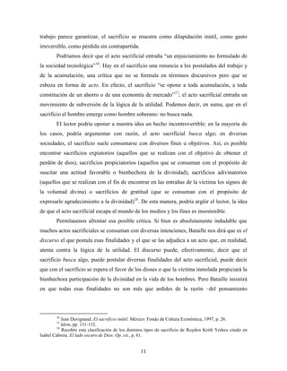 trabajo parece garantizar, el sacrificio se muestra como dilapidación inútil, como gasto
irreversible, como pérdida sin contrapartida.
        Podríamos decir que el acto sacrificial entraña “un enjuiciamiento no formulado de
la sociedad tecnológica”16. Hay en el sacrificio una renuncia a los postulados del trabajo y
de la acumulación, una crítica que no se formula en términos discursivos pero que se
esboza en forma de acto. En efecto, el sacrificio “se opone a toda acumulación, a toda
constitución de un ahorro o de una economía de mercado”17; el acto sacrificial entraña un
movimiento de subversión de la lógica de la utilidad. Podemos decir, en suma, que en el
sacrificio el hombre emerge como hombre soberano: no busca nada.
        El lector podría oponer a nuestra idea un hecho incontrovertible: en la mayoría de
los casos, podría argumentar con razón, el acto sacrificial busca algo; en diversas
sociedades, el sacrificio suele consumarse con diversos fines u objetivos. Así, es posible
encontrar sacrificios expiatorios (aquellos que se realizan con el objetivo de obtener el
perdón de dios), sacrificios propiciatorios (aquellos que se consuman con el propósito de
suscitar una actitud favorable o bienhechora de la divinidad), sacrificios adivinatorios
(aquellos que se realizan con el fin de encontrar en las entrañas de la víctima los signos de
la voluntad divina) o sacrificios de gratitud (que se consuman con el propósito de
expresarle agradecimiento a la divinidad)18. De esta manera, podría argüir el lector, la idea
de que el acto sacrificial escapa al mundo de los medios y los fines es insostenible.
        Permítasenos afrontar esa posible crítica. Si bien es absolutamente indudable que
muchos actos sacrificiales se consuman con diversas intenciones, Bataille nos dirá que es el
discurso el que postula esas finalidades y el que se las adjudica a un acto que, en realidad,
atenta contra la lógica de la utilidad. El discurso puede, efectivamente, decir que el
sacrificio busca algo, puede postular diversas finalidades del acto sacrificial, puede decir
que con el sacrificio se espera el favor de los dioses o que la víctima inmolada propiciará la
bienhechora participación de la divinidad en la vida de los hombres. Pero Bataille insistirá
en que todas esas finalidades no son más que ardides de la razón –del pensamiento



        16
            Jean Duvignaud. El sacrificio inútil. México: Fondo de Cultura Económica, 1997, p. 26.
        17
            Idem, pp. 131-132.
         18
            Recobro esta clasificación de los distintos tipos de sacrificio de Royden Keith Yerkes citado en
Isabel Cabrera. El lado oscuro de Dios. Op. cit., p. 61.


                                                    11
 